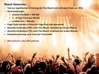 Reach Generator
 Tool zur signifikanten Erhöhung der Fan-Reach (mit normalen Posts ca. 16%)
 Voraussetzungen
       (lokale) Fan-Base > 500.000
       4 – 9 Page Posts pro Woche
       Laufzeit min. 3 Monate
 Page Posts werden in Premium Page Post Ads gewandelt
 Garantie mindestens 50% mehr Fan-Reach innerhalb der ersten Woche
 Garantie mindestens 75% mehr Fan-Reach innerhalb des ersten Monats
 Kostenberechnung nach Cost per Fankontakt


 Wird aktuell in den USA getestet




  Quelle: futurbiz.de 03/2012
 