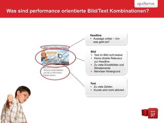 Was sind performance orientierte Bild/Text Kombinationen?



                                 Headline
                                  Aussage unklar – Um
                                   was geht es?


                                 Bild
                                  Text im Bild nicht lesbar
                                  Keine direkte Relevanz
                                    zur Headline
                                  Zu viele Einzelbilder und
                                    Störelemente
                                  Nervöser Hintergrund



                                 Text
                                  Zu viele Zahlen
                                  Kunde wird nicht aktiviert




                                                                SEITE

                                                                37
 