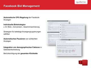 Facebook Bid Management



Automatische CPC-Regelung der Facebook
Anzeigen

Individuelle Bietstrategien
z. B. Klick-, Conversion-, Gewinnmaximierung

Strategien für beliebige Anzeigengruppierungen
wählbar

Automatisches Pausieren von schlechten
Anzeigen


Integration von demographischen Faktoren in
Gebotsentscheidung

Berücksichtigung der gesamten Klickkette
 