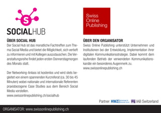 ÜBER SOCIAL HUB                                             ÜBER DEN ORGANISATOR
  Der Social Hub ist das monatliche Fachtreffen zum The-      Swiss Online Publishing unterstützt Unternehmen und
  ma Social Media und bietet die Möglichkeit, sich vertieft   Institutionen bei der Entwicklung, Implementation ihrer
  zu informieren und mit Kollegen auszutauschen. Die Ver-     digitalen Kommunikationsstrategie. Dabei kommt dem
  anstaltungsreihe findet jeden ersten Donnerstagmorgen       laufenden Betrieb der verwendeten Kommunikations-
  des Monats statt.                                           kanäle ein besonderes Augenmerk zu.
                                                              www.swissonlinepublishing.ch
  Der Networking-Anlass ist kostenlos und wird stets be-
  gleitet von einem spannenden Kurzreferat (ca. 30 bis 45
  Minuten) wobei nationale und internationale Referenten
  praxisbezogene Case Studies aus dem Bereich Social
  Media vorstellen.
  www.swissonlinepublishing.ch/socialhub
                                                                          Partner                      IAB Switzerland
ORGANISATOR: www.swissonlinepublishing.ch
 