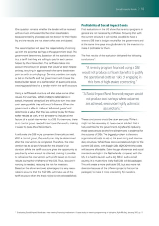 Social Impacts Bonds 10 
One question remains whether the tender will be received 
with as much enthusiasm by the other stakeholders 
because tendering processes are not known for their fl exibi-lity 
and the results are not always what was anticipated. 
The second option will keep the responsibility of coming 
up with the potential savings at the government level. The 
government determines, based on all the available statis-tics, 
a tariff that they are willing to pay for each person 
helped by the intervention. The tariff also takes into 
account the amount of people that would’ve been helped 
anyway, resulting in approximately the same break-even 
point as with a control group. Service providers can apply 
or bid on the tariffs and the government will choose the 
best provider based on a combination of quality and price, 
creating possibilities for a tender within the tariff structure. 
Using a tariff-based structure will also solve some other 
issues. For example, softer problems (attendance in 
school, improved behaviour) are diffi cult to turn into clear 
cash savings while they still are of infl uence. When the 
government is able to make an ‘educated guess’ and 
determines a value that they are willing to pay for those 
softer results as well, it will be easier to include all the 
factors of a social intervention in a SIB. Furthermore, there 
is no control group needed to compare the results, making 
it easier to scale the interventions. 
It will make the SIB more convenient fi nancially as well. 
With a control group, the results can only be determined 
after the intervention is completed. Therefore, the inter-vention 
has to be pre-fi nanced for the project’s full 
duration. While the tariff structure gives the opportunity to 
pay directly when a result is obtained, making it possible 
to refi nance the intervention with profi t based on its own 
results during the timeframe of the SIB. Thus, less pre-fi - 
nancing is needed, reducing the risk for investors. 
Based on the aforementioned advantages it is very reaso-nable 
to assume that the fi rst SIBs will make use of the 
tariff structure when the track-record is not yet established. 
Profi tability of Social Impact Bonds 
First evaluations in the US show that re-entry programs in 
general are not necessarily profi table. Showing that with 
the current structure it will not be possible to have a 
re-entry SIB that is budget neutral for the government and 
at the same time pays enough dividend to the investors to 
make it profi table for them. 
The fi rst results of the evaluation delivered the following 
conclusions11: 
“A re-entry program fi nanced using a SIB 
would not produce suffi cient benefi ts to justify 
the operational costs or risks of engaging in 
this form of high-stakes contracting.” 
“A Social Impact Bond fi nanced program would 
not produce cost savings when outcomes 
are achieved, even under highly optimistic 
assumptions.” 
These conclusions should be taken seriously. While it 
might not be necessary to have a social solution that is 
fully cost-free for the government, signifi cantly reducing 
those costs should be the fi rst concern and is essential for 
the success of SIBs. The biggest problem is the extra 
organizational costs to set up the accounting and interme-diary 
structure. While these costs are relatively high for the 
current SIB pilots, with bigger SIBs (€20-30mln) the costs 
will become affordable. Even though allowances and social 
standards are high in the Netherlands compared with the 
US, it is hard to launch such a big SIB in such a small 
country. It is much more likely that SIBs will be packaged. 
This will create a more profi table SIB, but also more risk 
diversion because of the different projects that can be 
packaged, to make it more interesting for investors. 
11 Evaluating Social Impact Bonds as a new reentry fi nancing mechanism: A case study on reentry programming in Maryland, Kyle McKay, January 2013, p. 17 
 