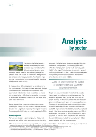 11 
Even though the Netherlands is a 
relatively small country, the social 
issues are very diverse through the 
different regions. While the basic 
topics will overlap, there are also different challenges for 
different cities. SIBs have to be scalable and of a signifi cant 
size to become fi nancially sustainable. Therefore it is impor-tant 
that the intervention commissioned by a SIB is scalable 
throughout the entire country. 
In this paper three different topics will be considered for a 
SIB, unemployment, criminal activity and healthcare. Besides 
unemployment and healthcare costs, which have risen 
exponentially in the last few years, it would also be interes-ting 
to see whether a SIB related to decreasing the number 
of reoffenders, like the HMP Peterborough SIB, would appli-cable 
in the Netherlands. 
As the review of the three different sectors will show, 
choosing the subject can also infl uence the type of inves-tors 
and play a big role in expanding the range of investors 
for social good, which is one of the primary goals for SIBs. 
Unemployment 
As most countries are experiencing during the current 
economic and political crisis, unemployment is also rising 
sharply in the Netherlands. Now up to a total of 650.000 
citizens are unemployed (8,2% unemployment rate12), 
while the unemployment rate for youth is already up to 
15,5%13. The city of Rotterdam stands out with a general 
unemployment rate of 13,9%14. These numbers have been 
rising steadily since mid-2011 and more than doubled 
since the start of the crisis in 2008. 
Just a 1% improvement on the number 
of unemployed can save €56mln for 
the Dutch government 
People who are unemployed in the Netherlands have the 
right to apply for an allowance to pay their expenses. The 
allowance per person is €14.400 per year. With 390.000 
people receiving an allowance15, a total of €5.616.000.000 in 
governmental expenses is spent on these yearly allowances. 
This does not account for the indirect costs incurred due to 
increased healthcare costs and increased criminal activity. 
Just a 1% improvement on that total number of unemployed 
people in the Netherlands can save the government €56mln, 
which shows the potential for SIBs on the market of unem-ployment. 
An overview of the basic factors that determine 
the potential measurements for an unemployment SIB are 
shown, together with their (dis)advantages. 
12 Totaalbeeld arbeidsmarkt: werkloosheid gestegen tot 12 procent, http://www.cbs.nl/nl-NL/menu/themas/arbeid-sociale-zekerheid/publicaties/arbeidsmarkt-vogelvlucht/ 
korte-termijn-ontw/2006-arbeidsmarkt-vv-totaal-art.htm, Retrieved on: 15 May 2013 
13 Jeugdwerkloosheid fl inke kluif, http://nos.nl/artikel/491545-jeugdwerkloosheid-fl inke-kluif.html, Retrieved on: 19 June 2013 
14 http://statline.cbs.nl/StatWeb/publication/?DM=SLNL&PA=71761ned&D1=1-3,7&D2=0,5-20&D3=l&VW=T 
15 Sterkere stijging aantal bijstandsontvangers, Centraal Bureau voor Statistiek, 31 May 2013 
 
