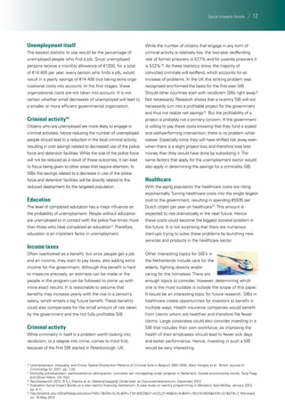 Social Impacts Bonds 12 
Unemployment itself 
The easiest statistic to use would be the percentage of 
unemployed people who fi nd a job. Since unemployed 
persons receive a monthly allowance of €1200, for a total 
of €14.400 per year, every person who fi nds a job, would 
result in a yearly savings of €14.400 (not taking extra orga-nizational 
costs into account). In the fi rst stages, these 
organizational costs are not taken into account. It is not 
certain whether small decreases of unemployed will lead to 
a smaller or more effi cient governmental organization. 
Criminal activity16 
Citizens who are unemployed are more likely to engage in 
criminal activities, hence reducing the number of unemployed 
people should lead to a reduction in the local criminal activity, 
resulting in cost savings related to decreased use of the police 
force and detention facilities. While the size of the police force 
will not be reduced as a result of these outcomes, it can lead 
to focus being given to other areas that require attention. In 
SIBs the savings related to a decrease in use of the police 
force and detention facilities will be directly related to the 
reduced deployment for the targeted population. 
Education 
The level of completed education has a major infl uence on 
the probability of unemployment. People without education 
are unemployed or in contact with the police fi ve times more 
than those who have completed an education17. Therefore, 
education is an important factor in unemployment. 
Income taxes 
Often overlooked as a benefi t, but once people get a job 
and an income, they start to pay taxes, also adding extra 
income for the government. Although this benefi t is hard 
to measure precisely, an estimate can be made or the 
people in the program can be followed to come up with 
more exact results. It is reasonable to assume that 
benefi ts may increase yearly with the rise in a person’s 
salary, which entails a big future benefi t. These benefi ts 
could also compensate for the small amount of risk taken 
by the government and the not fully profi table SIB. 
Criminal activity 
While criminality in itself is a problem worth looking into, 
recidivism, or a relapse into crime, comes to mind fi rst, 
because of the fi rst SIB started in Peterborough, UK. 
While the number of citizens that engage in any form of 
criminal activity is relatively low, the two-year reoffending 
rate of former prisoners is 47,7% and for juvenile prisoners it 
is 57,2%18. As these statistics show, the majority of 
convicted criminals will reoffend, which accounts for an 
increase of problems. In the UK this striking problem was 
recognized and formed the basis for the fi rst ever SIB. 
Should other countries start with recidivism SIBs right away? 
Not necessarily. Research shows that a re-entry SIB will not 
necessarily turn into a profi table project for the government 
and thus not realize net savings19. But the profi tability of a 
project is probably not a primary concern. If the government 
is willing to pay these costs knowing that they fund a scaled 
and well-performing intervention, there is no problem what-soever. 
Especially since they will have shifted risk away even 
when there is a slight project loss and therefore lose less 
money than they would have done by subsidizing it. The 
same factors that apply for the unemployment sector would 
also apply in determining the savings for a criminality SIB. 
Healthcare 
With the aging population the healthcare costs are rising 
exponentially. Turning healthcare costs into the single largest 
cost to the government, resulting in spending €5535 per 
Dutch citizen per year on healthcare20. This amount is 
expected to rise dramatically in the near future. Hence 
these costs could become the biggest societal problem in 
the future. It is not surprising that there are numerous 
start-ups trying to solve these problems by launching new 
services and products in the healthcare sector 
Other interesting topics for SIB’s in 
the Netherlands include care for the 
elderly, fi ghting obesity and/or 
caring for the homeless. There are 
enough topics to consider, however, determining which 
one is the most suitable is outside the scope of this paper. 
It would be an interesting topic for future research. SIBs in 
healthcare create opportunities for investors to benefi t in 
multiple ways. Health insurance companies would benefi t 
from clients whom are healthier and therefore fi le fewer 
claims. Large corporates could also consider investing in a 
SIB that includes their own workforce, as improving the 
health of their employees should lead to fewer sick days 
and better performance. Hence, investing in such a SIB 
would be very interesting. 
16 Unemployment, Inequality, and Crime. Spatial Distribution Patterns of Criminal Acts in Belgium 2001-2006, Marc Hooghe et al., British Journal of 
Criminology 51, 2011, pp. 1-20 
17 Voortijdig schoolverlaten, werkloosheid en delinquentie: cumulatie van risicogedrag onder jongeren in Nederland, Sociaal economische trends, Tanja Traag 
and Olivier Marie, Q4 1022 
18 Recidivebericht 2012, B.S.J. Wantra et al., Wetenschappelijk Onderzoek- en Documentatiecentrum, December 2012 
19 Evaluation Social Impact Bonds as a new reentry fi nancing mechanism: A case study on reentry programming in Maryland, Kyle McKay, January 2013, 
pp. 4-11 
20 http://statline.cbs.nl/StatWeb/publication/?VW=T&DM=SLNL&PA=71914NED&D1=0-23,37-45&D2=9-l&HD=101210-0925&HDR=G1&STB=T, Retrieved 
on: 16 May 2013 
 