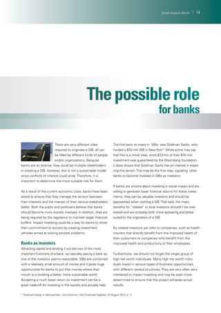 Social Impacts Bonds 14 
There are very different roles 
required to originate a SIB; all can 
be fi lled by different kinds of people 
and/or organizations. Because 
banks are so diverse, they could be multiple stakeholders 
in creating a SIB, however, this is not a sustainable model 
since confl icts of interest could arise. Therefore, it is 
important to determine the most suitable role for them. 
As a result of the current economic crisis, banks have been 
asked to ensure that they manage the tension between 
their interests and the interest of their various stakeholders 
better. Both the public and politicians believe that banks 
should become more socially involved. In addition, they are 
being required by the regulators to maintain larger fi nancial 
buffers. Impact investing could be a way for banks to show 
their commitment to society by creating investment 
vehicles aimed at solving societal problems. 
Banks as investors 
Attracting capital and lending it out are two of the most 
important functions of a bank, so naturally seeing a bank as 
one of the investors seems reasonable. SIBs are concerned 
with a relatively small amount of money and it gives huge 
opportunities for banks to put their money where their 
mouth is in building a better, more sustainable world. 
Accepting a much lower return on investment can be a 
great trade-off for investing in the society and actually help. 
The fi rst bank to invest in SIBs was Goldman Sachs, who 
funded a $10 mln SIB in New York21. While some may say 
that this is a minor step, since $7.2mln of their $10 mln 
investment was guaranteed by the Bloomberg foundation, 
it does shows that Goldman Sachs has an interest in explo-ring 
this terrain. This may be the fi rst step, signaling other 
banks to become involved in SIBs as investors. 
If banks are sincere about investing in social impact and are 
willing to generate lower fi nancial returns for these invest-ments, 
they can be valuable investors and should be 
approached when starting a SIB. That said, the major 
benefi ts for “related” or local investors shouldn’t be over-looked 
and are probably both more appealing and better 
suited to the originators of a SIB. 
By related investors we refer to companies, such as health 
insurers that directly benefi t from the improved health of 
their customers or companies who benefi t from the 
improved health and productivity of their employees. 
Furthermore, we should not forget the target group of 
high net worth individuals. Many high net worth indivi-duals 
invest in various types of business opportunities, 
with different reward structures. They are very often very 
interested in impact investing and may be even more 
determined to ensure that the project achieves actual 
results. 
21 Goldman belegt in delinquenten, Joris Kooiman, Het Financieel Dagblad, 23 August 2012, p. 11 
 