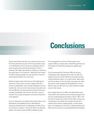 Social Impacts Bonds 16 
Social Impact Bonds can be a very interesting instrument 
for fi nding alternative sources of fi nancing societal issues 
in the Netherlands. This may require a paradigm shift for 
both the government and service providers. If that is 
achieved, then SIBs may provide an impetus for improving 
the social sector in the long term. Seeing that the interest 
for SIBs is growing rapidly, we may see some of the fi rst 
pilots being launched in the near future. 
While this paper shows that there are still challenges to 
overcome, it also shows numerous opportunities for a 
variety of stakeholders. One of those challenges is how to 
transfer risk. How to do this may not become evident until 
the fi rst SIB fails. As measurements improve and service 
providers build better track records, the way in which to 
measure the success and payment structure will become 
more apparent. 
From our discussions we believe that the fi rst pilots in the 
Netherlands will probably be with a SIB related to 
reducing unemployment or re-offending criminality. Once 
the structure is in place, it will not be diffi cult to add other 
sectors with social issues as SIBs candidates as well. 
This is especially true when the Dutch government 
supports SIBs on a larger scale, streamlining partners and 
the process of measuring and paying for agreed upon 
results. 
From the perspective of the banks SIBs can be very 
interesting as well, especially when they can offer this 
opportunity to their clients. While the fi rst step has been 
made by Goldman Sachs, it is unclear which role(s) banks 
will end up taking. At the very least, this paper has made 
the case for banks supporting the development of new 
SIBs so they can offer them as a social investment oppor-tunity 
to their clients. 
Even though there are no SIBs in the Netherlands, laun-ching 
a SIB is still viewed as a very interesting opportunity 
and one could possibly be launched in 2013 or 2014. From 
the time of the launch of the fi rst Dutch SIB, it will be very 
interesting to see whether the concept will take off or 
whether there will be a holding period, in which others 
wait in the background until more is understood about the 
SiB structure as well as its associated benefi ts and pitfalls. 
