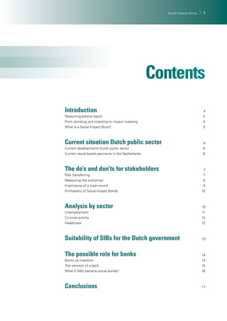 Social Impacts Bonds 4 
Introduction 4 
Reasoning behind report 4 
From donating and investing to impact investing 4 
What is a Social Impact Bond? 5 
Current situation Dutch public sector 6 
Current developments Dutch public sector 6 
Current result-based payments in the Netherlands 6 
The do’s and don’ts for stakeholders 7 
Risk transferring 7 
Measuring the outcomes 8 
Importance of a track-record 9 
Profi tability of Social Impact Bonds 10 
Analysis by sector 10 
Unemployment 11 
Criminal activity 12 
Healthcare 12 
Suitability of SIBs for the Dutch government 13 
The possible role for banks 14 
Banks as investors 14 
The network of a bank 15 
What if SIBs became actual bonds? 16 
Conclusions 17 
 