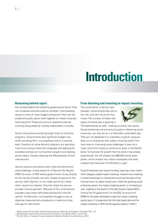 5 
Reasoning behind report 
Can social problems be solved by governments alone? How 
can innovative solutions arise for societies’ most pressing 
issues in times of major budget constraints? How can the 
private and public sector work together to initiate cross-sec-torial 
solutions? Those are common questions that are 
currently being asked by multiple stakeholders in society. 
Social interventions are facing tough times to fund their 
programs. Governments face signifi cant budget cuts, 
which are being felt in municipalities and on a national 
level. Directors of social delivery programs are spending 
more time writing investment proposals and applying for 
subsidies and less on running their program and realizing 
social impact, thereby reducing the effectiveness of their 
interventions. 
Various solutions are being tried to face the aforementi-oned 
challenge, mostly based on a Payment By Results 
(PBR) structure. A PBR allows governments to pay directly 
for the results of public services instead of paying for the 
service itself. Payment is not made upfront but rather 
when results are realized. Only then does the service 
provider receive payment. Because of this, small service 
providers have major diffi culties footing the initial bill 
upfront. Furthermore, municipalities struggle to set up 
objective measurement procedures to make sure they 
only pay for real results. 
From donating and investing to impact investing 
The social sector is facing major 
changes. Social enterprises are on 
the rise, with the UK as the fi rst 
mover. The number of these new 
types of enterprises is growing in 
The Netherlands as well1, creating an entire new sector. 
Social enterprises are primarily focused on delivering social 
outcomes, but they do so in a fi nancially sustainable way. 
They are not dependent on subsidies or grants, because 
they run an enterprise that makes a fi nancial profi t. This 
new view on improving social challenges is seen as a 
major trend and is likely to continue to grow in the Nether-lands. 
To illustrate the growth that the sector has already 
experienced, the UK already has 688.000 social enter-prises, 
which employ two million employees and have 
created total revenues of £163 billion a year2. 
Social Enterprises also require funding, opening a new invest-ment 
category called impact investing. Investors are investing 
in social enterprises or interventions and sacrifi ce part of the 
fi nancial return to obtain social return. With the growing social 
enterprise sector, the impact investing sector is increasing as 
well. Leading to the launch of the Big Society Capital (BSC) 
fund by the UK government. For the BSC an amount of 
£600mln has been allocated to help the impact investing 
sector grow. It is expected that the total yearly demand for 
impact investing in 2016 will be approximately £1 billion3. 
1 Opportunities for the Dutch Social Enterprise sector, McKinsey & Company, November 2011, p.5 
2 G8 factsheet: social investment and social enterprise, UK Cabinet Offi ce, 3 June 2013 
3 The fi rst billion: a forecast of social investment demand, Boston Consulting Group, 2012 
 