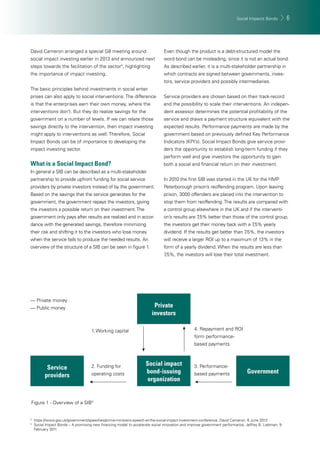 Social Impacts Bonds 6 
David Cameron arranged a special G8 meeting around 
social impact investing earlier in 2013 and announced next 
steps towards the facilitation of the sector4, highlighting 
the importance of impact investing. 
The basic principles behind investments in social enter-prises 
can also apply to social interventions. The difference 
is that the enterprises earn their own money, where the 
interventions don’t. But they do realize savings for the 
government on a number of levels. If we can relate those 
savings directly to the intervention, then impact investing 
might apply to interventions as well. Therefore, Social 
Impact Bonds can be of importance to developing the 
impact investing sector. 
What is a Social Impact Bond? 
In general a SIB can be described as a multi-stakeholder 
partnership to provide upfront funding for social service 
providers by private investors instead of by the government. 
Based on the savings that the service generates for the 
government, the government repays the investors, giving 
the investors a possible return on their investment. The 
government only pays after results are realized and in accor-dance 
with the generated savings, therefore minimizing 
their risk and shifting it to the investors who lose money 
when the service fails to produce the needed results. An 
overview of the structure of a SIB can be seen in fi gure 1. 
Even though the product is a debt-structured model the 
word bond can be misleading, since it is not an actual bond. 
As described earlier, it is a multi-stakeholder partnership in 
which contracts are signed between governments, inves-tors, 
service providers and possibly intermediaries. 
Service providers are chosen based on their track-record 
and the possibility to scale their interventions. An indepen-dent 
assessor determines the potential profi tability of the 
service and draws a payment structure equivalent with the 
expected results. Performance payments are made by the 
government based on previously defi ned Key Performance 
Indicators (KPI’s). Social Impact Bonds give service provi-ders 
the opportunity to establish long-term funding if they 
perform well and give investors the opportunity to gain 
both a social and fi nancial return on their investment. 
In 2010 the fi rst SIB was started in the UK for the HMP 
Peterborough prison’s reoffending program. Upon leaving 
prison, 3000 offenders are placed into the intervention to 
stop them from reoffending. The results are compared with 
a control group elsewhere in the UK and if the interventi-on’s 
results are 7,5% better than those of the control group, 
the investors get their money back with a 7,5% yearly 
dividend. If the results get better than 7,5%, the investors 
will receive a larger ROI up to a maximum of 13% in the 
form of a yearly dividend. When the results are less than 
7,5%, the investors will lose their total investment. 
Private 
investors 
Social impact 
bond-issuing 
organization 
1. Working capital 
2. Funding for 
operating costs 
__ Private money 
__ Public money 
4. Repayment and ROI 
form performance-based 
payments 
3. Performance-based 
Service 
providers payments 
Government 
Figure 1 - Overview of a SIB5 
4 https://www.gov.uk/government/speeches/prime-ministers-speech-at-the-social-impact-investment-conference, David Cameron, 6 June 2013 
5 Social Impact Bonds – A promising new fi nancing model to accelerate social innovation and improve government performance, Jeffrey B. Liebman, 9 
February 2011 
 