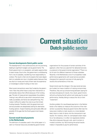 7 
Current developments Dutch public sector 
The developments in the world economy are not promising, 
leading to signifi cant budget cuts by governments. The 
Dutch government is no exception, and seeks opportunities 
to save money. Due to this, the government is withdrawing 
from a lot of subsidies, transferring more responsibility to 
civilians. The result is that a lot of projects that were depen-dent 
on subsidies are now in troubled waters because they 
are short on money and most of them lack the experience 
or knowledge to obtain funding on their own. 
Most social interventions were fully funded by the govern-ment. 
Now they either have to stop their intervention or 
dramatically reduce their efforts because of the funding 
gap. The lack of measurement exacerbates the problem, 
making it very diffi cult to see which interventions have 
really succeeded, and hence are well performing. This 
makes it diffi cult to select the ones to put the limited 
funding towards. Therefore, both the government and 
service providers are desperately looking for alternative 
funding options. Impact Investing and particularly SIBs can 
possibly fi ll the gap that the Dutch government leaves 
behind. 
Current result-based payments 
in the Netherlands 
The defi nition of subsidies used in this white paper is ‘a 
claim on fi nancial resources provided by governmental 
organizations for the purpose of certain activities of the 
applicant, other than as a payment for delivered services 
or products to that governmental organization.’6 There is a 
lot of room for different treatment of those subsidies. 
Recently in the Netherlands a lot of municipalities made 
performance agreements with social service providers 
changing from paying for services to fully paying for 
results and combinations of the two. 
Governments see the change in the way social services 
are funded, but have a tradition of making compromises. 
Therefore, they end up compromising between paying for 
services and paying for results. As a result, governments 
still end up footing the bill upfront and rarely pay for actual 
performance, thereby failing to reduce the risk on their 
‘investment’. 
Another problem for result-based payments in the Nether-lands 
is the inability to measure the outcome of the inter-vention 
successfully. Because governments often lack the 
resources or ability to track results on a more detailed 
level, there is a lack of clarity into the intervention’s real 
results. For instance, when an unemployed citizen stops 
his or her allowance, it is often not registered whether 
they did so because they got a job, went to prison or 
moved to another city. Not knowing the actual results 
makes it impossible to pay for performance. 
6 Beleidsnota – Resultaat met subsidie, Provinciaal Blad 2012, 23 November 2012, p. 34 
 