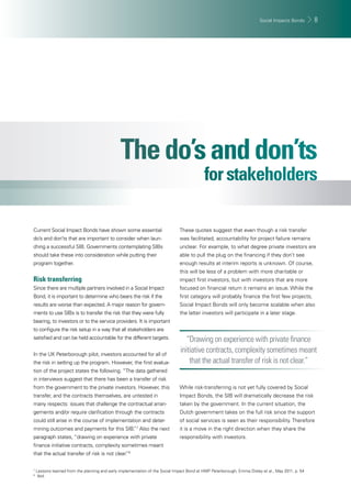 Social Impacts Bonds 8 
Current Social Impact Bonds have shown some essential 
do’s and don’ts that are important to consider when laun-ching 
a successful SIB. Governments contemplating SIBs 
should take these into consideration while putting their 
program together. 
Risk transferring 
Since there are multiple partners involved in a Social Impact 
Bond, it is important to determine who bears the risk if the 
results are worse than expected. A major reason for govern-ments 
to use SIBs is to transfer the risk that they were fully 
bearing, to investors or to the service providers. It is important 
to confi gure the risk setup in a way that all stakeholders are 
satisfi ed and can be held accountable for the different targets. 
In the UK Peterborough pilot, investors accounted for all of 
the risk in setting up the program. However, the fi rst evalua-tion 
of the project states the following. “The data gathered 
in interviews suggest that there has been a transfer of risk 
from the government to the private investors. However, this 
transfer, and the contracts themselves, are untested in 
many respects: issues that challenge the contractual arran-gements 
and/or require clarifi cation through the contracts 
could still arise in the course of implementation and deter-mining 
outcomes and payments for this SIB.”7 Also the next 
paragraph states, “drawing on experience with private 
fi nance initiative contracts, complexity sometimes meant 
that the actual transfer of risk is not clear.”8 
These quotes suggest that even though a risk transfer 
was facilitated, accountability for project failure remains 
unclear. For example, to what degree private investors are 
able to pull the plug on the fi nancing if they don’t see 
enough results at interim reports is unknown. Of course, 
this will be less of a problem with more charitable or 
impact fi rst investors, but with investors that are more 
focused on fi nancial return it remains an issue. While the 
fi rst category will probably fi nance the fi rst few projects, 
Social Impact Bonds will only become scalable when also 
the latter investors will participate in a later stage. 
“Drawing on experience with private fi nance 
initiative contracts, complexity sometimes meant 
that the actual transfer of risk is not clear.” 
While risk-transferring is not yet fully covered by Social 
Impact Bonds, the SIB will dramatically decrease the risk 
taken by the government. In the current situation, the 
Dutch government takes on the full risk since the support 
of social services is seen as their responsibility. Therefore 
it is a move in the right direction when they share the 
responsibility with investors. 
7 Lessons learned from the planning and early implementation of the Social Impact Bond at HMP Peterborough, Emma Disley et al., May 2011, p. 54 
8 Ibid. 
 
