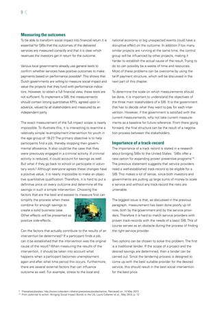 9 
Measuring the outcomes 
To be able to transform social impact into fi nancial return it is 
essential for SIBs that the outcomes of the delivered 
services are measured correctly and that it is clear which 
revenues the investors get in return for the outcome. 
Various local governments already use general tests to 
confi rm whether services have positive outcomes to make 
payments based on performance possible9. This shows that 
Dutch governments are willing to measure social impact and 
value the projects that they fund with performance indica-tors. 
However, to obtain a full fi nancial view, these tests are 
not suffi cient. To implement a SIB, the measurements 
should contain strong quantitative KPI’s, agreed upon in 
advance, valued by all stakeholders and measured by an 
independent party. 
The exact measurement of the full impact scope is nearly 
impossible. To illustrate this, it is interesting to examine a 
relatively simple re-employment intervention for youth in 
the age group of 18-27. The primary objective is to help 
participants fi nd a job, thereby stopping their govern-mental 
allowance. It also could be the case that they 
were previously engaged in a criminal activity. If criminal 
activity is reduced, it could account for savings as well. 
But what if they go back to school or participate in volun-tary 
work? Although everyone agrees these changes have 
a positive value, it is nearly impossible to make an objec-tive 
quantitative qualifi cation. Therefore, it is hard to put a 
defi nitive price on every outcome and determine all the 
savings in such a simple intervention. Choosing the 
factors that are the best and easiest to measure fi rst can 
simplify the process when these 
combine for enough savings to 
create a solid business case. 
Other effects will be presented as 
positive side-effects. 
Can the factors that actually contribute to the results of an 
intervention be determined? If a participant fi nds a job, 
can it be established that the intervention was the original 
cause of the result? When measuring the results of the 
intervention, it should be taken into account what 
happens when a participant becomes unemployment 
again and after what time period this occurs. Furthermore, 
there are several external factors that can infl uence 
outcome as well. For example, stress to the local and 
national economy or big unexpected events could have a 
disruptive effect on the outcome. In addition if too many 
similar projects are running at the same time, the control 
group will be infl uenced by other projects, making it 
harder to establish the actual cause of the result. Trying to 
do so can possibly be a waste of time and resources. 
Most of these problems can be overcome by using the 
tariff payment structure, which will be discussed in the 
next part of this chapter. 
To determine the scale on which measurements should 
be done, it is important to understand the objectives of 
the three main stakeholders of a SIB. It is the government 
that has to decide what they want to pay for each inter-vention. 
However, if the government is satisfi ed with the 
current measurements, why not take current measure-ments 
as a baseline for future reference. From there going 
forward, the fi nal structure can be the result of a negotia-tion 
process between the stakeholders. 
Importance of a track-record 
The importance of a track record is stated in a research 
about bringing SIBs to the United States. ‘SIBs offer a 
new option for expanding proven preventive programs’10. 
The previous statement suggests that service providers 
need a well-established track-record to be eligible for a 
SIB. This makes a lot of sense, since both investors and 
governments are putting up large sums of money to scale 
a service and without any track-record the risks are 
untenable. 
The biggest issue is that, as discussed in the previous 
paragraph, measurement has been done poorly up till 
now, both by the government and by the service provi-ders. 
Therefore it is hard to match service providers with 
proven track-records with the needs of a basic SIB. This of 
course serves as an obstacle during the process of fi nding 
the right service provider. 
Two options can be chosen to solve this problem. The fi rst 
is a traditional tender. If the scope of a project and the 
desired savings are determined, then a tender can be 
carried out. Since the tendering process is designed to 
come up with the best suitable provider for the desired 
service, this should result in the best social intervention 
for the best price. 
9 Prestatiesubsidies, http://www.rotterdam.nl/tekst:prestatiesubsidiecharlois, Retrieved on: 14 May 2013 
10 From potential to action: Bringing Social Impact Bonds to the US, Laura Callanen et al., May 2012, p. 12 
 