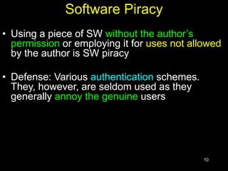 10
Software Piracy
• Using a piece of SW without the author’s
permission or employing it for uses not allowed
by the author is SW piracy
• Defense: Various authentication schemes.
They, however, are seldom used as they
generally annoy the genuine users
 
