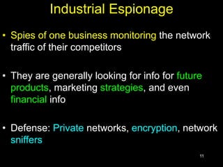 11
Industrial Espionage
• Spies of one business monitoring the network
traffic of their competitors
• They are generally looking for info for future
products, marketing strategies, and even
financial info
• Defense: Private networks, encryption, network
sniffers
 