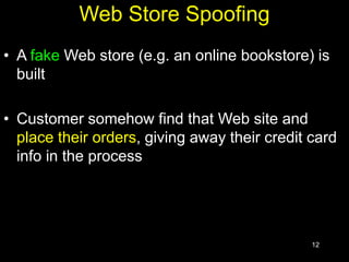 12
Web Store Spoofing
• A fake Web store (e.g. an online bookstore) is
built
• Customer somehow find that Web site and
place their orders, giving away their credit card
info in the process
 