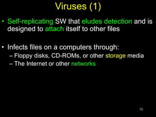 13
Viruses (1)
• Self-replicating SW that eludes detection and is
designed to attach itself to other files
• Infects files on a computers through:
– Floppy disks, CD-ROMs, or other storage media
– The Internet or other networks
 