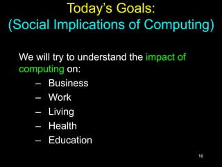 16
Today’s Goals:
(Social Implications of Computing)
We will try to understand the impact of
computing on:
– Business
– Work
– Living
– Health
– Education
 