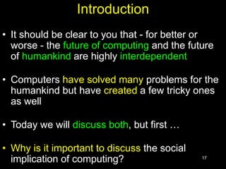 17
Introduction
• It should be clear to you that - for better or
worse - the future of computing and the future
of humankind are highly interdependent
• Computers have solved many problems for the
humankind but have created a few tricky ones
as well
• Today we will discuss both, but first …
• Why is it important to discuss the social
implication of computing?
 