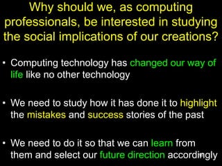 18
Why should we, as computing
professionals, be interested in studying
the social implications of our creations?
• Computing technology has changed our way of
life like no other technology
• We need to study how it has done it to highlight
the mistakes and success stories of the past
• We need to do it so that we can learn from
them and select our future direction accordingly
 