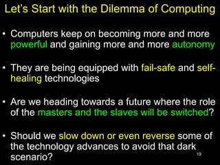 19
Let’s Start with the Dilemma of Computing
• Computers keep on becoming more and more
powerful and gaining more and more autonomy
• They are being equipped with fail-safe and self-
healing technologies
• Are we heading towards a future where the role
of the masters and the slaves will be switched?
• Should we slow down or even reverse some of
the technology advances to avoid that dark
scenario?
 