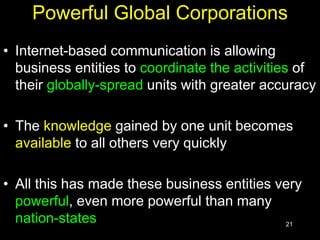 21
Powerful Global Corporations
• Internet-based communication is allowing
business entities to coordinate the activities of
their globally-spread units with greater accuracy
• The knowledge gained by one unit becomes
available to all others very quickly
• All this has made these business entities very
powerful, even more powerful than many
nation-states
 