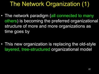 22
The Network Organization (1)
• The network paradigm (all connected to many
others) is becoming the preferred organizational
structure of more and more organizations as
time goes by
• This new organization is replacing the old-style
layered, tree-structured organizational model
 