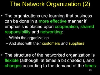 23
The Network Organization (2)
• The organizations are learning that business
can be done in a more effective manner if
emphasis is placed upon cooperation, shared
responsibility and networking:
– Within the organization
– And also with their customers and suppliers
• The structure of the networked organization is
flexible (although, at times a bit chaotic!), and
changes according to the demand of the times
 