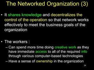 24
The Networked Organization (3)
• It shares knowledge and decentralizes the
control of the operation so that network works
effectively to meet the business goals of the
organization
• The workers :
– Can spend more time doing creative work as they
have immediate access to all of the required info
through various computer-based technologies
– Have a sense of ownership in the organization
 