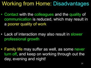 31
Working from Home: Disadvantages
• Contact with the colleagues and the quality of
communication is reduced, which may result in
a poorer quality of work
• Lack of interaction may also result in slower
professional growth
• Family life may suffer as well, as some never
turn off, and keep on working through out the
day, evening and night!
 
