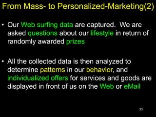 33
From Mass- to Personalized-Marketing(2)
• Our Web surfing data are captured. We are
asked questions about our lifestyle in return of
randomly awarded prizes
• All the collected data is then analyzed to
determine patterns in our behavior, and
individualized offers for services and goods are
displayed in front of us on the Web or eMail
 