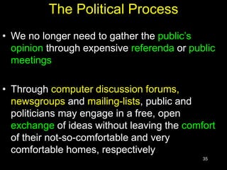 35
The Political Process
• We no longer need to gather the public’s
opinion through expensive referenda or public
meetings
• Through computer discussion forums,
newsgroups and mailing-lists, public and
politicians may engage in a free, open
exchange of ideas without leaving the comfort
of their not-so-comfortable and very
comfortable homes, respectively
 