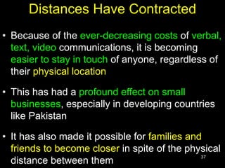 37
Distances Have Contracted
• Because of the ever-decreasing costs of verbal,
text, video communications, it is becoming
easier to stay in touch of anyone, regardless of
their physical location
• This has had a profound effect on small
businesses, especially in developing countries
like Pakistan
• It has also made it possible for families and
friends to become closer in spite of the physical
distance between them
 