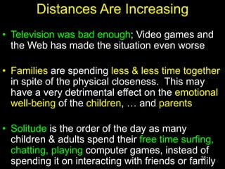 38
Distances Are Increasing
• Television was bad enough; Video games and
the Web has made the situation even worse
• Families are spending less & less time together
in spite of the physical closeness. This may
have a very detrimental effect on the emotional
well-being of the children, … and parents
• Solitude is the order of the day as many
children & adults spend their free time surfing,
chatting, playing computer games, instead of
spending it on interacting with friends or family
 