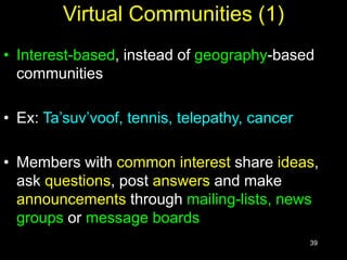 39
Virtual Communities (1)
• Interest-based, instead of geography-based
communities
• Ex: Ta’suv’voof, tennis, telepathy, cancer
• Members with common interest share ideas,
ask questions, post answers and make
announcements through mailing-lists, news
groups or message boards
 