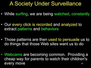 41
A Society Under Surveillance
• While surfing, we are being watched, constantly
• Our every click is recorded and analyzed to
extract patterns and behaviors
• Those patterns are then used to persuade us to
do things that those Web sites want us to do
• Webcams are becoming common. Providing a
cheap way for parents to watch their children's
every move
 