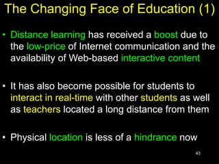 43
The Changing Face of Education (1)
• Distance learning has received a boost due to
the low-price of Internet communication and the
availability of Web-based interactive content
• It has also become possible for students to
interact in real-time with other students as well
as teachers located a long distance from them
• Physical location is less of a hindrance now
 