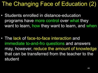 44
The Changing Face of Education (2)
• Students enrolled in distance-education
programs have more control over what they
want to learn, how they want to learn, and when
• The lack of face-to-face interaction and
immediate to-and-fro questions and answers
may, however, reduce the amount of knowledge
that can be transferred from the teacher to the
student
 