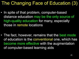 45
The Changing Face of Education (3)
• In spite of that problem, computer-based
distance education may be the only source of
high-quality education for many, especially
those in remote locations
• The fact, however, remains that the best mode
of education is the conventional one, which has
become more effective with the augmentation
of computer-based learning aids
 