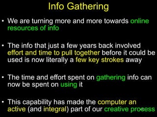 46
Info Gathering
• We are turning more and more towards online
resources of info
• The info that just a few years back involved
effort and time to pull together before it could be
used is now literally a few key strokes away
• The time and effort spent on gathering info can
now be spent on using it
• This capability has made the computer an
active (and integral) part of our creative process
 