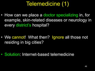 48
Telemedicine (1)
• How can we place a doctor specializing in, for
example, skin-related diseases or neurology in
every district’s hospital?
• We cannot! What then? Ignore all those not
residing in big cities?
• Solution: Internet-based telemedicine
 