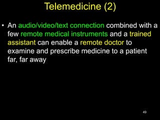 49
Telemedicine (2)
• An audio/video/text connection combined with a
few remote medical instruments and a trained
assistant can enable a remote doctor to
examine and prescribe medicine to a patient
far, far away
 
