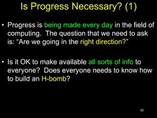 50
Is Progress Necessary? (1)
• Progress is being made every day in the field of
computing. The question that we need to ask
is: “Are we going in the right direction?”
• Is it OK to make available all sorts of info to
everyone? Does everyone needs to know how
to build an H-bomb?
 