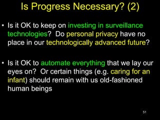 51
Is Progress Necessary? (2)
• Is it OK to keep on investing in surveillance
technologies? Do personal privacy have no
place in our technologically advanced future?
• Is it OK to automate everything that we lay our
eyes on? Or certain things (e.g. caring for an
infant) should remain with us old-fashioned
human beings
 