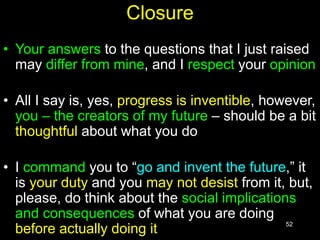 52
Closure
• Your answers to the questions that I just raised
may differ from mine, and I respect your opinion
• All I say is, yes, progress is inventible, however,
you – the creators of my future – should be a bit
thoughtful about what you do
• I command you to “go and invent the future,” it
is your duty and you may not desist from it, but,
please, do think about the social implications
and consequences of what you are doing
before actually doing it
 