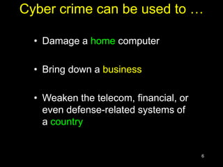 6
Cyber crime can be used to …
• Damage a home computer
• Bring down a business
• Weaken the telecom, financial, or
even defense-related systems of
a country
 