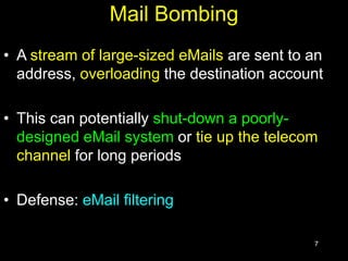 7
Mail Bombing
• A stream of large-sized eMails are sent to an
address, overloading the destination account
• This can potentially shut-down a poorly-
designed eMail system or tie up the telecom
channel for long periods
• Defense: eMail filtering
 