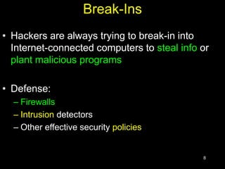 8
Break-Ins
• Hackers are always trying to break-in into
Internet-connected computers to steal info or
plant malicious programs
• Defense:
– Firewalls
– Intrusion detectors
– Other effective security policies
 