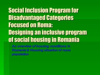 Social Inclusion Program for Disadvantaged Categories Focused on Roma:  Designing an inclusive program of social housing in Romania An overview of housing conditions in Romania & Housing situation of roma population   