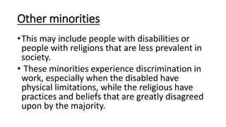 Other minorities
•This may include people with disabilities or
people with religions that are less prevalent in
society.
• These minorities experience discrimination in
work, especially when the disabled have
physical limitations, while the religious have
practices and beliefs that are greatly disagreed
upon by the majority.
 