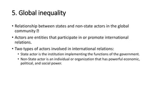 5. Global inequality
• Relationship between states and non-state actors in the global
community
• Actors are entities that participate in or promote international
relations.
• Two types of actors involved in international relations:
• State actor is the institution implementing the functions of the government.
• Non-State actor is an individual or organization that has powerful economic,
political, and social power.
 