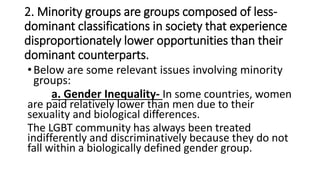 2. Minority groups are groups composed of less-
dominant classifications in society that experience
disproportionately lower opportunities than their
dominant counterparts.
•Below are some relevant issues involving minority
groups:
a. Gender Inequality- In some countries, women
are paid relatively lower than men due to their
sexuality and biological differences.
The LGBT community has always been treated
indifferently and discriminatively because they do not
fall within a biologically defined gender group.
 